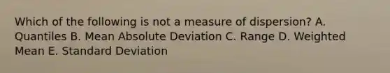 Which of the following is not a measure of dispersion? A. Quantiles B. Mean Absolute Deviation C. Range D. <a href='https://www.questionai.com/knowledge/kUNCZl7MSd-weighted-mean' class='anchor-knowledge'>weighted mean</a> E. <a href='https://www.questionai.com/knowledge/kqGUr1Cldy-standard-deviation' class='anchor-knowledge'>standard deviation</a>