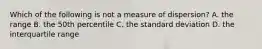 Which of the following is not a measure of dispersion? A. the range B. the 50th percentile C. the standard deviation D. the interquartile range