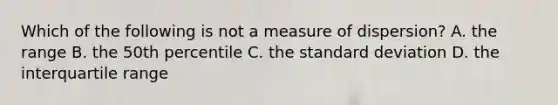 Which of the following is not a measure of dispersion? A. the range B. the 50th percentile C. the standard deviation D. the interquartile range