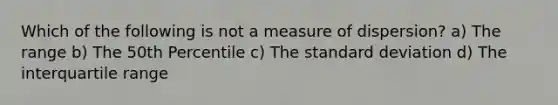 Which of the following is not a measure of dispersion? a) The range b) The 50th Percentile c) The standard deviation d) The interquartile range