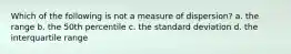 Which of the following is not a measure of dispersion? a. the range b. the 50th percentile c. the standard deviation d. the interquartile range