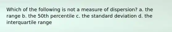 Which of the following is not a measure of dispersion? a. the range b. the 50th percentile c. the <a href='https://www.questionai.com/knowledge/kqGUr1Cldy-standard-deviation' class='anchor-knowledge'>standard deviation</a> d. the interquartile range