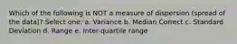 Which of the following is NOT a measure of dispersion (spread of the data)? Select one: a. Variance b. Median Correct c. Standard Deviation d. Range e. Inter-quartile range