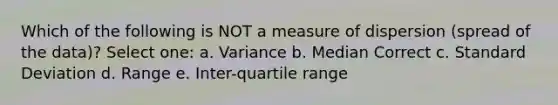 Which of the following is NOT a measure of dispersion (spread of the data)? Select one: a. Variance b. Median Correct c. Standard Deviation d. Range e. Inter-quartile range