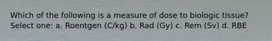 Which of the following is a measure of dose to biologic tissue? Select one: a. Roentgen (C/kg) b. Rad (Gy) c. Rem (Sv) d. RBE