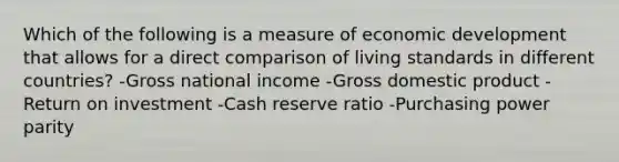 Which of the following is a measure of economic development that allows for a direct comparison of living standards in different countries? -Gross national income -Gross domestic product -Return on investment -Cash reserve ratio -Purchasing power parity