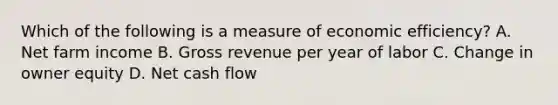 Which of the following is a measure of economic efficiency? A. Net farm income B. Gross revenue per year of labor C. Change in owner equity D. Net cash flow