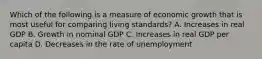 Which of the following is a measure of economic growth that is most useful for comparing living standards? A. Increases in real GDP B. Growth in nominal GDP C. Increases in real GDP per capita D. Decreases in the rate of unemployment