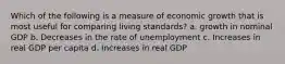 Which of the following is a measure of economic growth that is most useful for comparing living standards? a. growth in nominal GDP b. Decreases in the rate of unemployment c. Increases in real GDP per capita d. Increases in real GDP