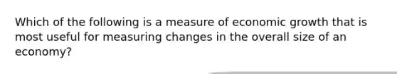 Which of the following is a measure of economic growth that is most useful for measuring changes in the overall size of an economy?