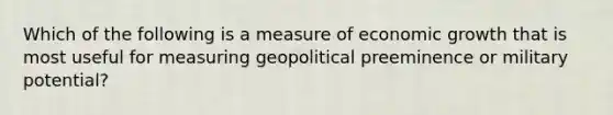 Which of the following is a measure of economic growth that is most useful for measuring geopolitical preeminence or military potential?