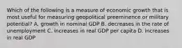 Which of the following is a measure of economic growth that is most useful for measuring geopolitical preeminence or military potential? A. growth in nominal GDP B. decreases in the rate of unemployment C. increases in real GDP per capita D. increases in real GDP