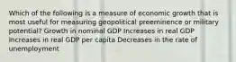 Which of the following is a measure of economic growth that is most useful for measuring geopolitical preeminence or military potential? Growth in nominal GDP Increases in real GDP Increases in real GDP per capita Decreases in the rate of unemployment