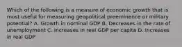 Which of the following is a measure of economic growth that is most useful for measuring geopolitical preeminence or military potential? A. Growth in nominal GDP B. Decreases in the rate of unemployment C. Increases in real GDP per capita D. Increases in real GDP