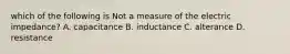 which of the following is Not a measure of the electric impedance? A. capacitance B. inductance C. alterance D. resistance