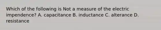 Which of the following is Not a measure of the electric impendence? A. capacitance B. inductance C. alterance D. resistance