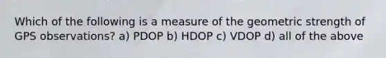 Which of the following is a measure of the geometric strength of GPS observations? a) PDOP b) HDOP c) VDOP d) all of the above