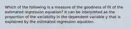 Which of the following is a measure of the goodness of fit of the estimated regression equation? It can be interpreted as the proportion of the variability in the dependent variable y that is explained by the estimated regression equation.