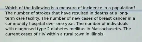 Which of the following is a measure of incidence in a population? The number of strokes that have resulted in deaths at a long-term care facility. The number of new cases of breast cancer in a community hospital over one year. The number of individuals with diagnosed type 2 diabetes mellitus in Massachusetts. The current cases of HIV within a rural town in Illinois.