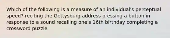 Which of the following is a measure of an individual's perceptual speed? reciting the Gettysburg address pressing a button in response to a sound recalling one's 16th birthday completing a crossword puzzle