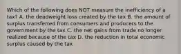 Which of the following does NOT measure the inefficiency of a tax? A. the deadweight loss created by the tax B. the amount of surplus transferred from consumers and producers to the government by the tax C. the net gains from trade no longer realized because of the tax D. the reduction in total economic surplus caused by the tax