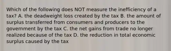 Which of the following does NOT measure the inefficiency of a tax? A. the deadweight loss created by the tax B. the amount of surplus transferred from consumers and producers to the government by the tax C. the net gains from trade no longer realized because of the tax D. the reduction in total economic surplus caused by the tax