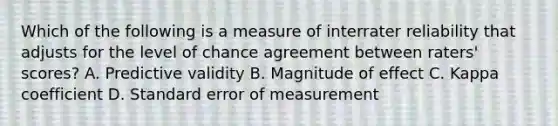 Which of the following is a measure of interrater reliability that adjusts for the level of chance agreement between raters' scores? A. Predictive validity B. Magnitude of effect C. Kappa coefficient D. Standard error of measurement