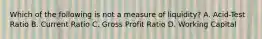 Which of the following is not a measure of liquidity? A. Acid-Test Ratio B. Current Ratio C. Gross Profit Ratio D. Working Capital