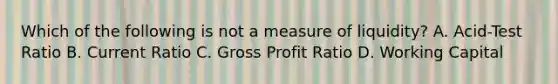 Which of the following is not a measure of liquidity? A. Acid-Test Ratio B. Current Ratio C. Gross Profit Ratio D. Working Capital