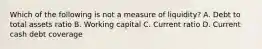 Which of the following is not a measure of liquidity? A. Debt to total assets ratio B. Working capital C. Current ratio D. Current cash debt coverage