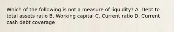 Which of the following is not a measure of liquidity? A. Debt to total assets ratio B. Working capital C. Current ratio D. Current cash debt coverage