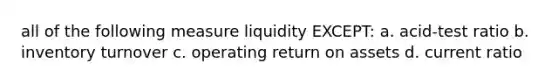 all of the following measure liquidity EXCEPT: a. acid-test ratio b. inventory turnover c. operating return on assets d. current ratio