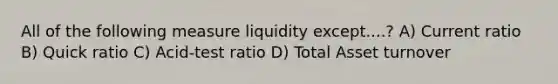 All of the following measure liquidity except....? A) Current ratio B) Quick ratio C) Acid-test ratio D) Total Asset turnover