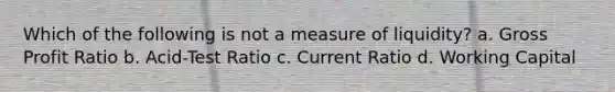 Which of the following is not a measure of liquidity? a. Gross Profit Ratio b. Acid-Test Ratio c. Current Ratio d. Working Capital