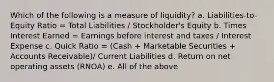 Which of the following is a measure of liquidity? a. Liabilities-to-Equity Ratio = Total Liabilities / Stockholder's Equity b. Times Interest Earned = Earnings before interest and taxes / Interest Expense c. Quick Ratio = (Cash + Marketable Securities + Accounts Receivable)/ Current Liabilities d. Return on net operating assets (RNOA) e. All of the above