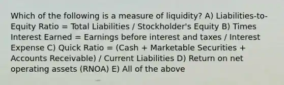 Which of the following is a measure of liquidity? A) Liabilities-to-Equity Ratio = Total Liabilities / Stockholder's Equity B) Times Interest Earned = Earnings before interest and taxes / Interest Expense C) Quick Ratio = (Cash + Marketable Securities + Accounts Receivable) / Current Liabilities D) Return on net operating assets (RNOA) E) All of the above