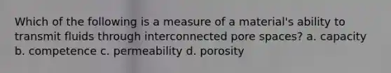 Which of the following is a measure of a material's ability to transmit fluids through interconnected pore spaces? a. capacity b. competence c. permeability d. porosity