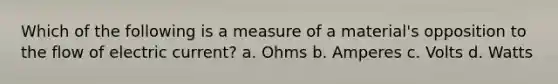 Which of the following is a measure of a material's opposition to the flow of electric current? a. Ohms b. Amperes c. Volts d. Watts