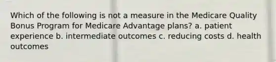 Which of the following is not a measure in the Medicare Quality Bonus Program for Medicare Advantage plans? a. patient experience b. intermediate outcomes c. reducing costs d. health outcomes