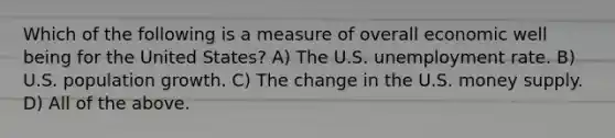 Which of the following is a measure of overall economic well being for the United States? A) The U.S. <a href='https://www.questionai.com/knowledge/kh7PJ5HsOk-unemployment-rate' class='anchor-knowledge'>unemployment rate</a>. B) U.S. population growth. C) The change in the U.S. money supply. D) All of the above.