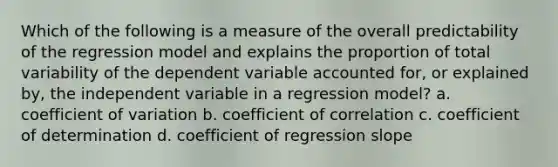 Which of the following is a measure of the overall predictability of the regression model and explains the proportion of total variability of the dependent variable accounted for, or explained by, the independent variable in a regression model? a. <a href='https://www.questionai.com/knowledge/kJCjg6fvaq-coefficient-of-variation' class='anchor-knowledge'>coefficient of variation</a> b. coefficient of correlation c. coefficient of determination d. coefficient of regression slope