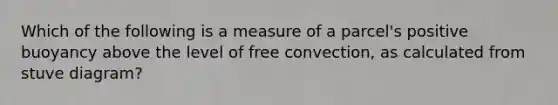 Which of the following is a measure of a parcel's positive buoyancy above the level of free convection, as calculated from stuve diagram?