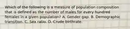 Which of the following is a measure of population composition that is defined as the number of males for every hundred females in a given population? A. Gender gap. B. Demographic transition. C. Sex ratio. D. Crude birthrate.