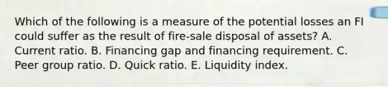 Which of the following is a measure of the potential losses an FI could suffer as the result of fire-sale disposal of assets? A. Current ratio. B. Financing gap and financing requirement. C. Peer group ratio. D. Quick ratio. E. Liquidity index.