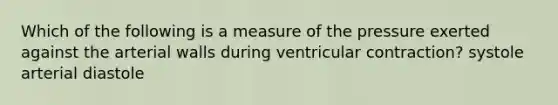 Which of the following is a measure of the pressure exerted against the arterial walls during ventricular contraction? systole arterial diastole