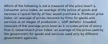 Which of the following is not a measure of the price level? a. Consumer price index: an average of the prices of goods and services a typical family of four would purchase b. Producer price index: an average of prices received by firms for goods and services at all stages of production c. GDP deflator: broadest measure of the average price level as it includes prices of every final d. Government price index: an average of the prices paid by the government for goods and services used only by different government agencies.