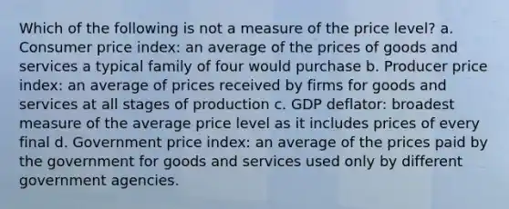 Which of the following is not a measure of the price level? a. Consumer price index: an average of the prices of goods and services a typical family of four would purchase b. Producer price index: an average of prices received by firms for goods and services at all stages of production c. GDP deflator: broadest measure of the average price level as it includes prices of every final d. Government price index: an average of the prices paid by the government for goods and services used only by different government agencies.