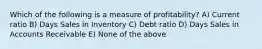 Which of the following is a measure of profitability? A) Current ratio B) Days Sales in Inventory C) Debt ratio D) Days Sales in Accounts Receivable E) None of the above