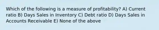 Which of the following is a measure of profitability? A) Current ratio B) Days Sales in Inventory C) Debt ratio D) Days Sales in Accounts Receivable E) None of the above