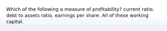 Which of the following a measure of profitability? current ratio. debt to assets ratio. earnings per share. All of these working capital.